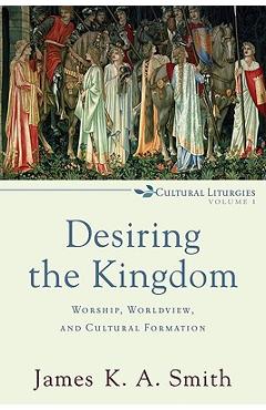 Desiring the Kingdom: Worship, Worldview, and Cultural Formation - James K. A. Smith