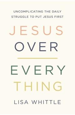 Jesus Over Everything: Uncomplicating the Daily Struggle to Put Jesus First - Lisa Whittle