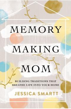 Memory-Making Mom: Building Traditions That Breathe Life Into Your Home - Jessica Smartt