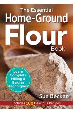 The Essential Home-Ground Flour Book: Learn Complete Milling and Baking Techniques, Includes 100 Delicious Recipes - Sue Becker