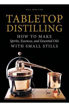 Tabletop Distilling: How to Make Spirits, Essences, and Essential Oils with Small Stills - Kai Moller