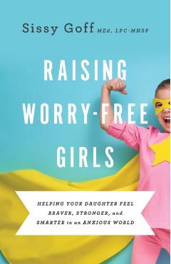 Raising Worry-Free Girls: Helping Your Daughter Feel Braver, Stronger, and Smarter in an Anxious World - Sissy Goff