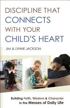 Discipline That Connects with Your Child\'s Heart: Building Faith, Wisdom, and Character in the Messes of Daily Life - Jim Jackson