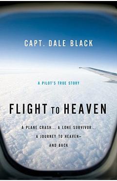 Flight to Heaven: A Plane Crash...a Lone Survivor...a Journey to Heaven--And Back - Capt Dale Black