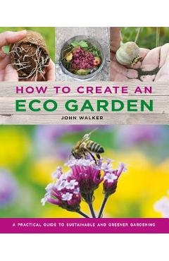 How to Create an Eco Garden: The Practical Guide to Sustainable and Greener Gardening - John Walker