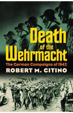 Death of the Wehrmacht: The German Campaigns of 1942 - Robert M. Citino