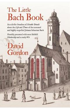 The Little Bach Book: An eclectic Omnibus of Notable Details about the Life and Times of the esteemed and highly respected Johann Sebastian - David J. Gordon