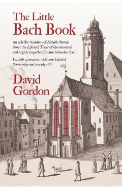 The Little Bach Book: An eclectic Omnibus of Notable Details about the Life and Times of the esteemed and highly respected Johann Sebastian - David J. Gordon