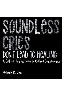 Soundless Cries Don\'t Lead to Healing: A Critical Thinking Guide to Cultural Consciousness - Valencia D. Clay