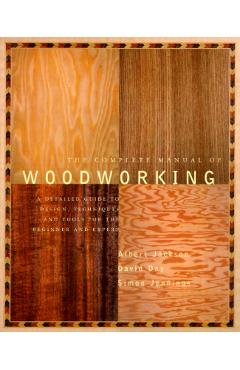 The Complete Manual of Woodworking: A Detailed Guide to Design, Techniques, and Tools for the Beginner and Expert - Albert Jackson