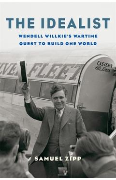 The Idealist: Wendell Willkie\'s Wartime Quest to Build One World - Samuel Zipp