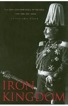 Iron Kingdom: The Rise and Downfall of Prussia, 1600-1947 - Christopher Clark