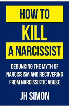 How To Kill A Narcissist: Debunking The Myth Of Narcissism And Recovering From Narcissistic Abuse - J. H. Simon
