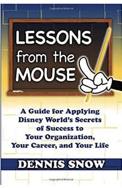 Lessons from the Mouse: A Guide for Applying Disney World\'s Secrets of Success to Your Organization, Your Career, and Your Life - Dennis Snow