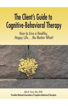 The Client\'s Guide to Cognitive-Behavioral Therapy: How to Live a Healthy, Happy Life...No Matter What! - Aldo R. Pucci