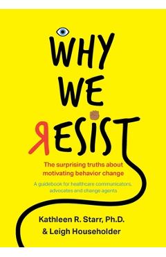 Why We Resist: The Surprising Truths about Behavior Change: A Guidebook for Healthcare Communicators, Advocates and Change Agents