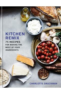 Kitchen Remix: 75 Recipes for Making the Most of Your Ingredients: A Cookbook - Charlotte Druckman