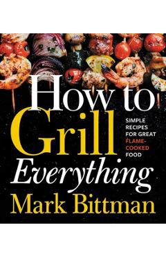 How to Grill Everything: Simple Recipes for Great Flame-Cooked Food - Mark Bittman