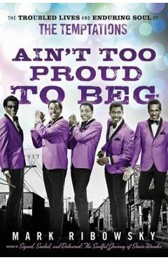 Ain\'t Too Proud to Beg: The Troubled Lives and Enduring Soul of the Temptations - Mark Ribowsky