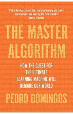 The Master Algorithm: How the Quest for the Ultimate Learning Machine Will Remake Our World - Pedro Domingos