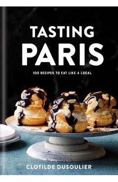 Tasting Paris: 100 Recipes to Eat Like a Local: A Cookbook - Clotilde Dusoulier