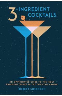 3-Ingredient Cocktails: An Opinionated Guide to the Most Enduring Drinks in the Cocktail Canon - Robert Simonson