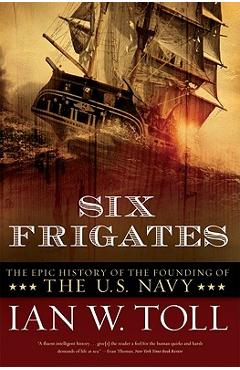 Six Frigates: The Epic History of the Founding of the U.S. Navy - Ian W. Toll