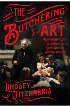 The Butchering Art: Joseph Lister\'s Quest to Transform the Grisly World of Victorian Medicine - Lindsey Fitzharris
