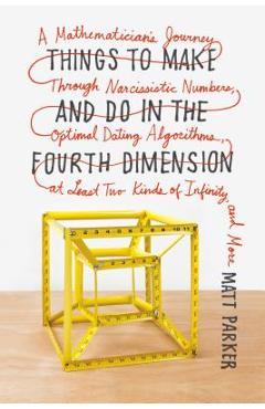 Things to Make and Do in the Fourth Dimension: A Mathematician\'s Journey Through Narcissistic Numbers, Optimal Dating Algorithms, at Least Two Kinds o - Matt Parker