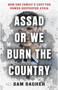 Assad or We Burn the Country: How One Family's Lust for Power Destroyed Syria - Sam Dagher