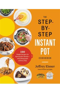 The Step-By-Step Instant Pot Cookbook: 100 Simple Recipes for Spectacular Results -- With Photographs of Every Step - Jeffrey Eisner