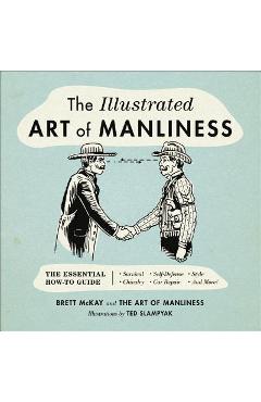 The Illustrated Art of Manliness: The Essential How-To Guide: Survival, Chivalry, Self-Defense, Style, Car Repair, and More! - Brett Mckay