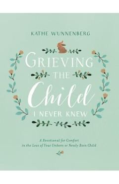 Grieving the Child I Never Knew: A Devotional for Comfort in the Loss of Your Unborn or Newly Born Child - Kathe Wunnenberg