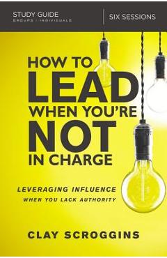 How to Lead When You\'re Not in Charge Study Guide: Leveraging Influence When You Lack Authority - Clay Scroggins