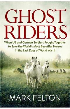 Ghost Riders: When US and German Soldiers Fought Together to Save the World\'s Most Beautiful Horses in the Last Days of World War II - Mark Felton