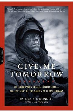Give Me Tomorrow: The Korean War\'s Greatest Untold Story-The Epic Stand of the Marines of George Company - Patrick K. O\'donnell