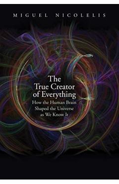 The True Creator of Everything: How the Human Brain Shaped the Universe as We Know It - Miguel Nicolelis