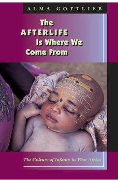 The Afterlife Is Where We Come from: The Culture of Infancy in West Africa - Alma Gottlieb
