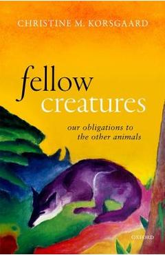 Fellow Creatures: Our Obligations to the Other Animals - Christine M. Korsgaard