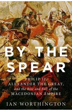 By the Spear: Philip II, Alexander the Great, and the Rise and Fall of the Macedonian Empire - Ian Worthington