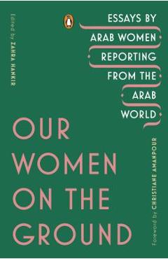 Our Women on the Ground: Essays by Arab Women Reporting from the Arab World - Zahra Hankir