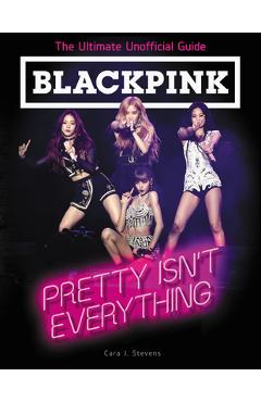 Blackpink: Pretty Isn\'t Everything: The Ultimate Unofficial Guide - Cara J. Stevens