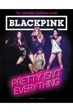 Blackpink: Pretty Isn't Everything: The Ultimate Unofficial Guide - Cara J. Stevens