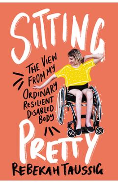 Sitting Pretty: The View from My Ordinary Resilient Disabled Body - Rebekah Taussig
