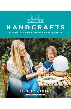 Wild and Free Handcrafts: 32 Activities to Build Confidence, Creativity, and Skill - Ainsley Arment