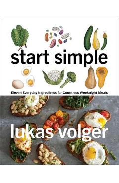 Start Simple: Eleven Everyday Ingredients for Countless Weeknight Meals - Lukas Volger