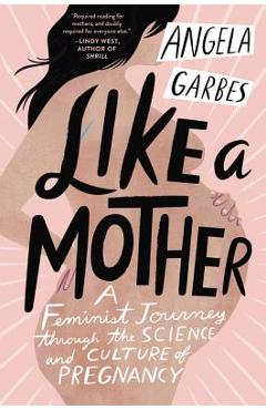 Like a Mother: A Feminist Journey Through the Science and Culture of Pregnancy - Angela Garbes