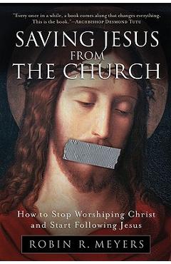 Saving Jesus from the Church: How to Stop Worshiping Christ and Start Following Jesus - Robin R. Meyers