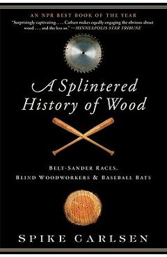 A Splintered History of Wood: Belt-Sander Races, Blind Woodworkers, and Baseball Bats - Spike Carlsen