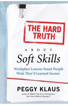 The Hard Truth about Soft Skills: Workplace Lessons Smart People Wish They\'d Learned Sooner - Peggy Klaus